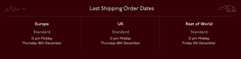 Last shipping order Dates. UK & Europe Standard 12pm Midday Thursday 18th December. Res of World Standard 12pm Midday. Friday 5th December
